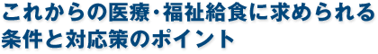 これからの医療・福祉給食に求められる条件と対応策のポイント